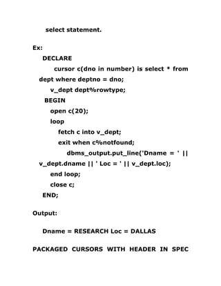select statement.
Ex:
DECLARE
cursor c(dno in number) is select * from
dept where deptno = dno;
v_dept dept%rowtype;
BEGIN
open c(20);
loop
fetch c into v_dept;
exit when c%notfound;
dbms_output.put_line('Dname = ' ||
v_dept.dname || ' Loc = ' || v_dept.loc);
end loop;
close c;
END;
Output:
Dname = RESEARCH Loc = DALLAS
PACKAGED CURSORS WITH HEADER IN SPEC
 