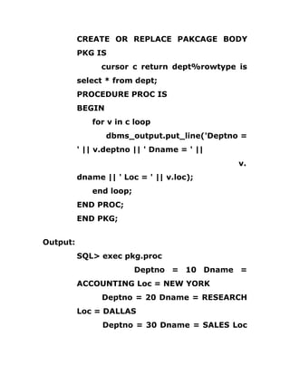 CREATE OR REPLACE PAKCAGE BODY
PKG IS
cursor c return dept%rowtype is
select * from dept;
PROCEDURE PROC IS
BEGIN
for v in c loop
dbms_output.put_line('Deptno =
' || v.deptno || ' Dname = ' ||
v.
dname || ' Loc = ' || v.loc);
end loop;
END PROC;
END PKG;
Output:
SQL> exec pkg.proc
Deptno = 10 Dname =
ACCOUNTING Loc = NEW YORK
Deptno = 20 Dname = RESEARCH
Loc = DALLAS
Deptno = 30 Dname = SALES Loc
 