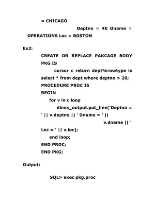 = CHICAGO
Deptno = 40 Dname =
OPERATIONS Loc = BOSTON
Ex2:
CREATE OR REPLACE PAKCAGE BODY
PKG IS
cursor c return dept%rowtype is
select * from dept where deptno > 20;
PROCEDURE PROC IS
BEGIN
for v in c loop
dbms_output.put_line('Deptno =
' || v.deptno || ' Dname = ' ||
v.dname || '
Loc = ' || v.loc);
end loop;
END PROC;
END PKG;
Output:
SQL> exec pkg.proc
 
