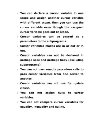 1 You can declare a cursor variable in one
scope and assign another cursor variable
with different scope, then you can use the
cursor variable even though the assigned
cursor variable goes out of scope.
1 Cursor variables can be passed as a
parameters to the subprograms.
1 Cursor variables modes are in or out or in
out.
1 Cursor variables can not be declared in
package spec and package body (excluding
subprograms).
1 You can not user remote procedure calls to
pass cursor variables from one server to
another.
1 Cursor variables can not use for update
clause.
1 You can not assign nulls to cursor
variables.
1 You can not compare cursor variables for
equality, inequality and nullity.
 