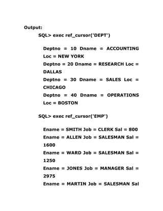 Output:
SQL> exec ref_cursor('DEPT')
Deptno = 10 Dname = ACCOUNTING
Loc = NEW YORK
Deptno = 20 Dname = RESEARCH Loc =
DALLAS
Deptno = 30 Dname = SALES Loc =
CHICAGO
Deptno = 40 Dname = OPERATIONS
Loc = BOSTON
SQL> exec ref_cursor('EMP')
Ename = SMITH Job = CLERK Sal = 800
Ename = ALLEN Job = SALESMAN Sal =
1600
Ename = WARD Job = SALESMAN Sal =
1250
Ename = JONES Job = MANAGER Sal =
2975
Ename = MARTIN Job = SALESMAN Sal
 