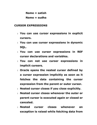 Name = satish
Name = sudha
CURSOR EXPRESSIONS
1 You can use cursor expressions in explicit
cursors.
1 You can use cursor expressions in dynamic
SQL.
1 You can use cursor expressions in REF
cursor declarations and variables.
1 You can not use cursor expressions in
implicit cursors.
1 Oracle opens the nested cursor defined by
a cursor expression implicitly as soon as it
fetches the data containing the cursor
expression from the parent or outer cursor.
1 Nested cursor closes if you close explicitly.
1 Nested cursor closes whenever the outer or
parent cursor is executed again or closed or
canceled.
1 Nested cursor closes whenever an
exception is raised while fetching data from
 