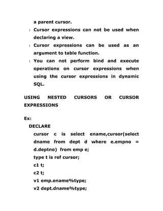 a parent cursor.
1 Cursor expressions can not be used when
declaring a view.
1 Cursor expressions can be used as an
argument to table function.
1 You can not perform bind and execute
operations on cursor expressions when
using the cursor expressions in dynamic
SQL.
USING NESTED CURSORS OR CURSOR
EXPRESSIONS
Ex:
DECLARE
cursor c is select ename,cursor(select
dname from dept d where e.empno =
d.deptno) from emp e;
type t is ref cursor;
c1 t;
c2 t;
v1 emp.ename%type;
v2 dept.dname%type;
 