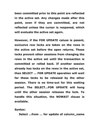 been committed prior to this point are reflected
in the active set. Any changes made after this
point, even if they are committed, are not
reflected unless the cursor is reopened, which
will evaluate the active set again.
However, if the FOR UPDATE caluse is pesent,
exclusive row locks are taken on the rows in
the active set before the open returns. These
locks prevent other sessions from changing the
rows in the active set until the transaction is
committed or rolled back. If another session
already has locks on the rows in the active set,
then SELECT … FOR UPDATE operation will wait
for these locks to be released by the other
session. There is no time-out for this waiting
period. The SELECT…FOR UPDATE will hang
until the other session releases the lock. To
handle this situation, the NOWAIT clause is
available.
Syntax:
Select …from … for update of column_name
 