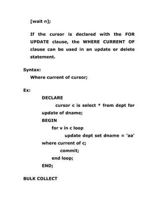 [wait n];
If the cursor is declared with the FOR
UPDATE clause, the WHERE CURRENT OF
clause can be used in an update or delete
statement.
Syntax:
Where current of cursor;
Ex:
DECLARE
cursor c is select * from dept for
update of dname;
BEGIN
for v in c loop
update dept set dname = 'aa'
where current of c;
commit;
end loop;
END;
BULK COLLECT
 
