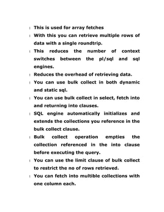 1 This is used for array fetches
1 With this you can retrieve multiple rows of
data with a single roundtrip.
1 This reduces the number of context
switches between the pl/sql and sql
engines.
1 Reduces the overhead of retrieving data.
1 You can use bulk collect in both dynamic
and static sql.
1 You can use bulk collect in select, fetch into
and returning into clauses.
1 SQL engine automatically initializes and
extends the collections you reference in the
bulk collect clause.
1 Bulk collect operation empties the
collection referenced in the into clause
before executing the query.
1 You can use the limit clause of bulk collect
to restrict the no of rows retrieved.
1 You can fetch into multible collections with
one column each.
 