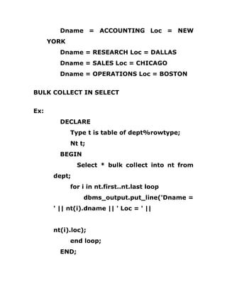 Dname = ACCOUNTING Loc = NEW
YORK
Dname = RESEARCH Loc = DALLAS
Dname = SALES Loc = CHICAGO
Dname = OPERATIONS Loc = BOSTON
BULK COLLECT IN SELECT
Ex:
DECLARE
Type t is table of dept%rowtype;
Nt t;
BEGIN
Select * bulk collect into nt from
dept;
for i in nt.first..nt.last loop
dbms_output.put_line('Dname =
' || nt(i).dname || ' Loc = ' ||
nt(i).loc);
end loop;
END;
 