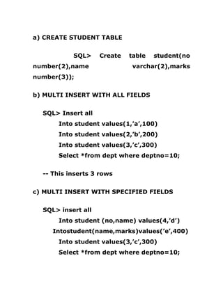 a) CREATE STUDENT TABLE
SQL> Create table student(no
number(2),name varchar(2),marks
number(3));
b) MULTI INSERT WITH ALL FIELDS
SQL> Insert all
Into student values(1,’a’,100)
Into student values(2,’b’,200)
Into student values(3,’c’,300)
Select *from dept where deptno=10;
-- This inserts 3 rows
c) MULTI INSERT WITH SPECIFIED FIELDS
SQL> insert all
Into student (no,name) values(4,’d’)
Intostudent(name,marks)values(’e’,400)
Into student values(3,’c’,300)
Select *from dept where deptno=10;
 