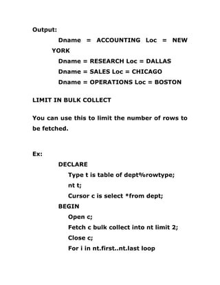 Output:
Dname = ACCOUNTING Loc = NEW
YORK
Dname = RESEARCH Loc = DALLAS
Dname = SALES Loc = CHICAGO
Dname = OPERATIONS Loc = BOSTON
LIMIT IN BULK COLLECT
You can use this to limit the number of rows to
be fetched.
Ex:
DECLARE
Type t is table of dept%rowtype;
nt t;
Cursor c is select *from dept;
BEGIN
Open c;
Fetch c bulk collect into nt limit 2;
Close c;
For i in nt.first..nt.last loop
 