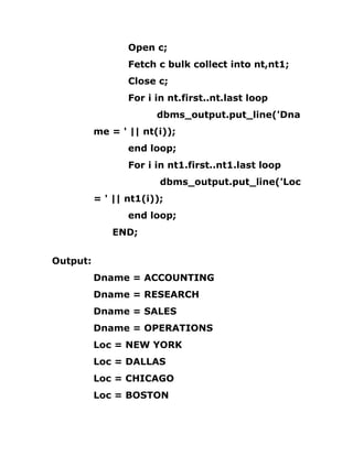 Open c;
Fetch c bulk collect into nt,nt1;
Close c;
For i in nt.first..nt.last loop
dbms_output.put_line('Dna
me = ' || nt(i));
end loop;
For i in nt1.first..nt1.last loop
dbms_output.put_line('Loc
= ' || nt1(i));
end loop;
END;
Output:
Dname = ACCOUNTING
Dname = RESEARCH
Dname = SALES
Dname = OPERATIONS
Loc = NEW YORK
Loc = DALLAS
Loc = CHICAGO
Loc = BOSTON
 