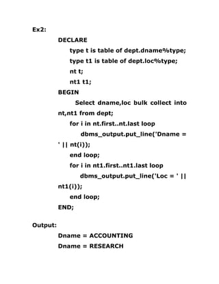 Ex2:
DECLARE
type t is table of dept.dname%type;
type t1 is table of dept.loc%type;
nt t;
nt1 t1;
BEGIN
Select dname,loc bulk collect into
nt,nt1 from dept;
for i in nt.first..nt.last loop
dbms_output.put_line('Dname =
' || nt(i));
end loop;
for i in nt1.first..nt1.last loop
dbms_output.put_line('Loc = ' ||
nt1(i));
end loop;
END;
Output:
Dname = ACCOUNTING
Dname = RESEARCH
 