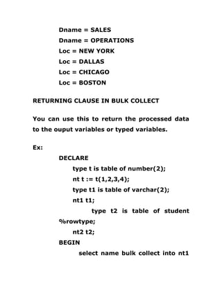 Dname = SALES
Dname = OPERATIONS
Loc = NEW YORK
Loc = DALLAS
Loc = CHICAGO
Loc = BOSTON
RETURNING CLAUSE IN BULK COLLECT
You can use this to return the processed data
to the ouput variables or typed variables.
Ex:
DECLARE
type t is table of number(2);
nt t := t(1,2,3,4);
type t1 is table of varchar(2);
nt1 t1;
type t2 is table of student
%rowtype;
nt2 t2;
BEGIN
select name bulk collect into nt1
 