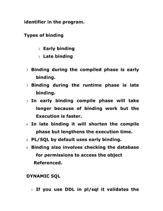 identifier in the program.
Types of binding
1 Early binding
1 Late binding
3 Binding during the compiled phase is early
binding.
3 Binding during the runtime phase is late
binding.
3 In early binding compile phase will take
longer because of binding work but the
Execution is faster.
6 In late binding it will shorten the compile
phase but lengthens the execution time.
6 PL/SQL by default uses early binding.
6 Binding also involves checking the database
for permissions to access the object
Referenced.
DYNAMIC SQL
1 If you use DDL in pl/sql it validates the
 