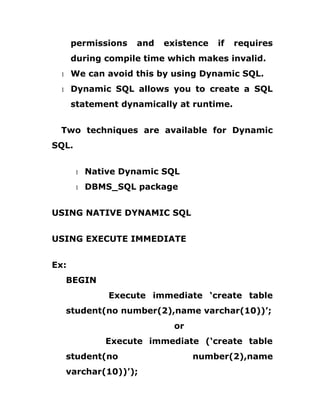 permissions and existence if requires
during compile time which makes invalid.
1 We can avoid this by using Dynamic SQL.
1 Dynamic SQL allows you to create a SQL
statement dynamically at runtime.
Two techniques are available for Dynamic
SQL.
1 Native Dynamic SQL
1 DBMS_SQL package
USING NATIVE DYNAMIC SQL
USING EXECUTE IMMEDIATE
Ex:
BEGIN
Execute immediate ‘create table
student(no number(2),name varchar(10))’;
or
Execute immediate (‘create table
student(no number(2),name
varchar(10))’);
 