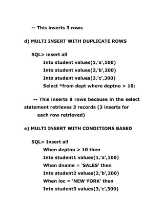 -- This inserts 3 rows
d) MULTI INSERT WITH DUPLICATE ROWS
SQL> insert all
Into student values(1,’a’,100)
Into student values(2,’b’,200)
Into student values(3,’c’,300)
Select *from dept where deptno > 10;
-- This inserts 9 rows because in the select
statement retrieves 3 records (3 inserts for
each row retrieved)
e) MULTI INSERT WITH CONDITIONS BASED
SQL> Insert all
When deptno > 10 then
Into student1 values(1,’a’,100)
When dname = ‘SALES’ then
Into student2 values(2,’b’,200)
When loc = ‘NEW YORK’ then
Into student3 values(3,’c’,300)
 
