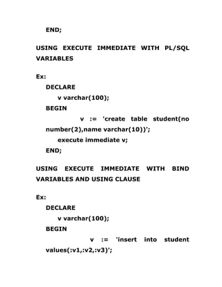 END;
USING EXECUTE IMMEDIATE WITH PL/SQL
VARIABLES
Ex:
DECLARE
v varchar(100);
BEGIN
v := 'create table student(no
number(2),name varchar(10))';
execute immediate v;
END;
USING EXECUTE IMMEDIATE WITH BIND
VARIABLES AND USING CLAUSE
Ex:
DECLARE
v varchar(100);
BEGIN
v := 'insert into student
values(:v1,:v2,:v3)';
 