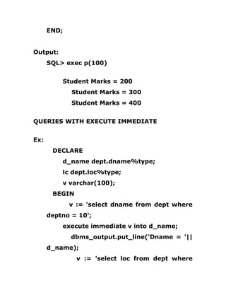 END;
Output:
SQL> exec p(100)
Student Marks = 200
Student Marks = 300
Student Marks = 400
QUERIES WITH EXECUTE IMMEDIATE
Ex:
DECLARE
d_name dept.dname%type;
lc dept.loc%type;
v varchar(100);
BEGIN
v := 'select dname from dept where
deptno = 10';
execute immediate v into d_name;
dbms_output.put_line('Dname = '||
d_name);
v := 'select loc from dept where
 