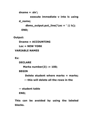 dname = :dn';
execute immediate v into lc using
d_name;
dbms_output.put_line('Loc = ' || lc);
END;
Output:
Dname = ACCOUNTING
Loc = NEW YORK
VARIABLE NAMES
Ex:
DECLARE
Marks number(3) := 100;
BEGIN
Delete student where marks = marks;
-- this will delete all the rows in the
-- student table
END;
This can be avoided by using the labeled
blocks.
 