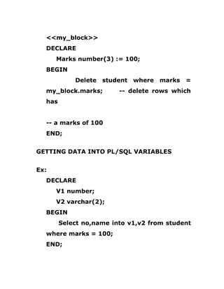 <<my_block>>
DECLARE
Marks number(3) := 100;
BEGIN
Delete student where marks =
my_block.marks; -- delete rows which
has
-- a marks of 100
END;
GETTING DATA INTO PL/SQL VARIABLES
Ex:
DECLARE
V1 number;
V2 varchar(2);
BEGIN
Select no,name into v1,v2 from student
where marks = 100;
END;
 