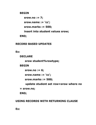 BEGIN
srow.no := 7;
srow.name := 'cc';
srow.marks := 500;
insert into student values srow;
END;
RECORD BASED UPDATES
Ex:
DECLARE
srow student%rowtype;
BEGIN
srow.no := 6;
srow.name := 'cc';
srow.marks := 500;
update student set row=srow where no
= srow.no;
END;
USING RECORDS WITH RETURNING CLAUSE
Ex:
 