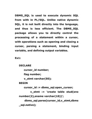 DBMS_SQL is used to execute dynamic SQL
from with in PL/SQL. Unlike native dynamic
SQL, it is not built directly into the language,
and thus is less efficient. The DBMS_SQL
package allows you to directly control the
processing of a statement within a cursor,
with operations such as opening and closing a
cursor, parsing a statement, binding input
variable, and defining output variables.
Ex1:
DECLARE
cursor_id number;
flag number;
v_stmt varchar(50);
BEGIN
cursor_id := dbms_sql.open_cursor;
v_stmt := 'create table stud(sno
number(2),sname varchar(10))';
dbms_sql.parse(cursor_id,v_stmt,dbms
_sql.native);
 