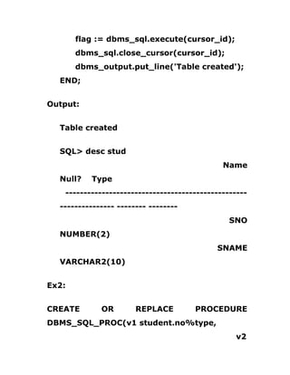 flag := dbms_sql.execute(cursor_id);
dbms_sql.close_cursor(cursor_id);
dbms_output.put_line('Table created');
END;
Output:
Table created
SQL> desc stud
Name
Null? Type
--------------------------------------------------
--------------- -------- --------
SNO
NUMBER(2)
SNAME
VARCHAR2(10)
Ex2:
CREATE OR REPLACE PROCEDURE
DBMS_SQL_PROC(v1 student.no%type,
v2
 