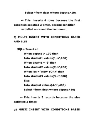Select *from dept where deptno>10;
-- This inserts 4 rows because the first
condition satisfied 3 times, second condition
satisfied once and the last none.
f) MULTI INSERT WITH CONDITIONS BASED
AND ELSE
SQL> Insert all
When deptno > 100 then
Into student1 values(1,’a’,100)
When dname = ‘S’ then
Into student2 values(2,’b’,200)
When loc = ‘NEW YORK’ then
Into student3 values(3,’c’,300)
Else
Into student values(4,’d’,400)
Select *from dept where deptno>10;
-- This inserts 3 records because the else
satisfied 3 times
g) MULTI INSERT WITH CONDITIONS BASED
 