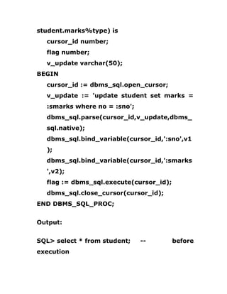 student.marks%type) is
cursor_id number;
flag number;
v_update varchar(50);
BEGIN
cursor_id := dbms_sql.open_cursor;
v_update := 'update student set marks =
:smarks where no = :sno';
dbms_sql.parse(cursor_id,v_update,dbms_
sql.native);
dbms_sql.bind_variable(cursor_id,':sno',v1
);
dbms_sql.bind_variable(cursor_id,':smarks
',v2);
flag := dbms_sql.execute(cursor_id);
dbms_sql.close_cursor(cursor_id);
END DBMS_SQL_PROC;
Output:
SQL> select * from student; -- before
execution
 