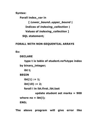 Syntax:
Forall index_var in
[ Lower_bound..upper_bound |
Indices of indexing_collection |
Values of indexing_collection ]
SQL statement;
FORALL WITH NON-SEQUENTIAL ARRAYS
Ex:
DECLARE
type t is table of student.no%type index
by binary_integer;
ibt t;
BEGIN
ibt(1) := 1;
ibt(10) := 2;
forall i in ibt.first..ibt.last
update student set marks = 900
where no = ibt(i);
END;
The above program will give error like
 