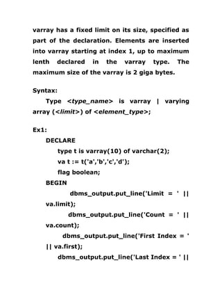 varray has a fixed limit on its size, specified as
part of the declaration. Elements are inserted
into varray starting at index 1, up to maximum
lenth declared in the varray type. The
maximum size of the varray is 2 giga bytes.
Syntax:
Type <type_name> is varray | varying
array (<limit>) of <element_type>;
Ex1:
DECLARE
type t is varray(10) of varchar(2);
va t := t('a','b','c','d');
flag boolean;
BEGIN
dbms_output.put_line('Limit = ' ||
va.limit);
dbms_output.put_line('Count = ' ||
va.count);
dbms_output.put_line('First Index = '
|| va.first);
dbms_output.put_line('Last Index = ' ||
 