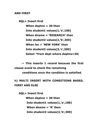 AND FIRST
SQL> Insert first
When deptno = 20 then
Into student1 values(1,’a’,100)
When dname = ‘RESEARCH’ then
Into student2 values(2,’b’,200)
When loc = ‘NEW YORK’ then
Into student3 values(3,’c’,300)
Select *from dept where deptno=20;
-- This inserts 1 record because the first
clause avoid to check the remaining
conditions once the condition is satisfied.
h) MULTI INSERT WITH CONDITIONS BASED,
FIRST AND ELSE
SQL> Insert first
When deptno = 30 then
Into student1 values(1,’a’,100)
When dname = ‘R’ then
Into student2 values(2,’b’,200)
 