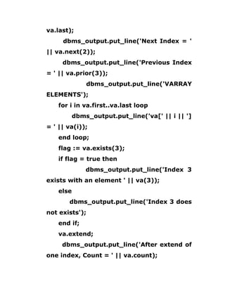 va.last);
dbms_output.put_line('Next Index = '
|| va.next(2));
dbms_output.put_line('Previous Index
= ' || va.prior(3));
dbms_output.put_line('VARRAY
ELEMENTS');
for i in va.first..va.last loop
dbms_output.put_line('va[' || i || ']
= ' || va(i));
end loop;
flag := va.exists(3);
if flag = true then
dbms_output.put_line('Index 3
exists with an element ' || va(3));
else
dbms_output.put_line('Index 3 does
not exists');
end if;
va.extend;
dbms_output.put_line('After extend of
one index, Count = ' || va.count);
 