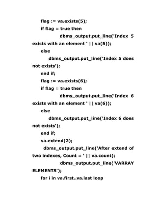 flag := va.exists(5);
if flag = true then
dbms_output.put_line('Index 5
exists with an element ' || va(5));
else
dbms_output.put_line('Index 5 does
not exists');
end if;
flag := va.exists(6);
if flag = true then
dbms_output.put_line('Index 6
exists with an element ' || va(6));
else
dbms_output.put_line('Index 6 does
not exists');
end if;
va.extend(2);
dbms_output.put_line('After extend of
two indexes, Count = ' || va.count);
dbms_output.put_line('VARRAY
ELEMENTS');
for i in va.first..va.last loop
 
