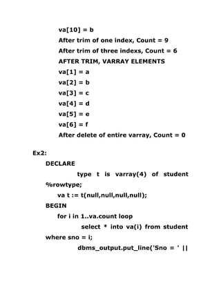 va[10] = b
After trim of one index, Count = 9
After trim of three indexs, Count = 6
AFTER TRIM, VARRAY ELEMENTS
va[1] = a
va[2] = b
va[3] = c
va[4] = d
va[5] = e
va[6] = f
After delete of entire varray, Count = 0
Ex2:
DECLARE
type t is varray(4) of student
%rowtype;
va t := t(null,null,null,null);
BEGIN
for i in 1..va.count loop
select * into va(i) from student
where sno = i;
dbms_output.put_line('Sno = ' ||
 