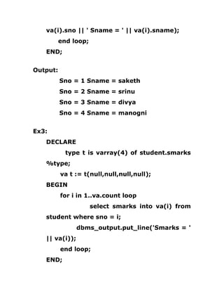 va(i).sno || ' Sname = ' || va(i).sname);
end loop;
END;
Output:
Sno = 1 Sname = saketh
Sno = 2 Sname = srinu
Sno = 3 Sname = divya
Sno = 4 Sname = manogni
Ex3:
DECLARE
type t is varray(4) of student.smarks
%type;
va t := t(null,null,null,null);
BEGIN
for i in 1..va.count loop
select smarks into va(i) from
student where sno = i;
dbms_output.put_line('Smarks = '
|| va(i));
end loop;
END;
 