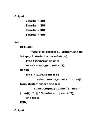 Output:
Smarks = 100
Smarks = 200
Smarks = 300
Smarks = 400
Ex4:
DECLARE
type r is record(c1 student.sname
%type,c2 student.smarks%type);
type t is varray(4) of r;
va t := t(null,null,null,null);
BEGIN
for i in 1..va.count loop
select sname,smarks into va(i)
from student where sno = i;
dbms_output.put_line('Sname = '
|| va(i).c1 || ' Smarks = ' || va(i).c2);
end loop;
END;
Output:
 