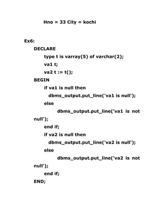 Hno = 33 City = kochi
Ex6:
DECLARE
type t is varray(5) of varchar(2);
va1 t;
va2 t := t();
BEGIN
if va1 is null then
dbms_output.put_line('va1 is null');
else
dbms_output.put_line('va1 is not
null');
end if;
if va2 is null then
dbms_output.put_line('va2 is null');
else
dbms_output.put_line('va2 is not
null');
end if;
END;
 