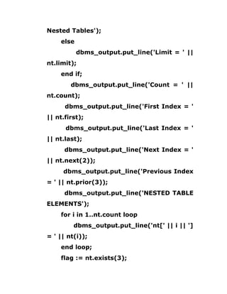 Nested Tables');
else
dbms_output.put_line('Limit = ' ||
nt.limit);
end if;
dbms_output.put_line('Count = ' ||
nt.count);
dbms_output.put_line('First Index = '
|| nt.first);
dbms_output.put_line('Last Index = '
|| nt.last);
dbms_output.put_line('Next Index = '
|| nt.next(2));
dbms_output.put_line('Previous Index
= ' || nt.prior(3));
dbms_output.put_line('NESTED TABLE
ELEMENTS');
for i in 1..nt.count loop
dbms_output.put_line('nt[' || i || ']
= ' || nt(i));
end loop;
flag := nt.exists(3);
 