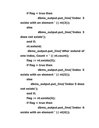 if flag = true then
dbms_output.put_line('Index 3
exists with an element ' || nt(3));
else
dbms_output.put_line('Index 3
does not exists');
end if;
nt.extend;
dbms_output.put_line('After extend of
one index, Count = ' || nt.count);
flag := nt.exists(5);
if flag = true then
dbms_output.put_line('Index 5
exists with an element ' || nt(5));
else
dbms_output.put_line('Index 5 does
not exists');
end if;
flag := nt.exists(6);
if flag = true then
dbms_output.put_line('Index 6
exists with an element ' || nt(6));
 