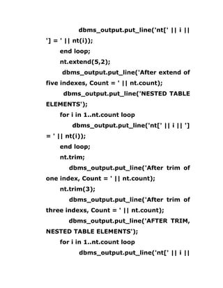 dbms_output.put_line('nt[' || i ||
'] = ' || nt(i));
end loop;
nt.extend(5,2);
dbms_output.put_line('After extend of
five indexes, Count = ' || nt.count);
dbms_output.put_line('NESTED TABLE
ELEMENTS');
for i in 1..nt.count loop
dbms_output.put_line('nt[' || i || ']
= ' || nt(i));
end loop;
nt.trim;
dbms_output.put_line('After trim of
one index, Count = ' || nt.count);
nt.trim(3);
dbms_output.put_line('After trim of
three indexs, Count = ' || nt.count);
dbms_output.put_line('AFTER TRIM,
NESTED TABLE ELEMENTS');
for i in 1..nt.count loop
dbms_output.put_line('nt[' || i ||
 