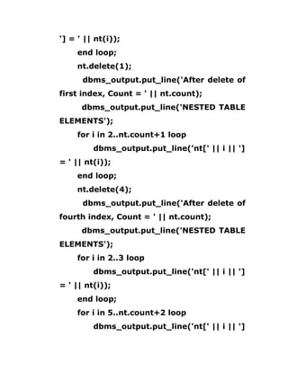 '] = ' || nt(i));
end loop;
nt.delete(1);
dbms_output.put_line('After delete of
first index, Count = ' || nt.count);
dbms_output.put_line('NESTED TABLE
ELEMENTS');
for i in 2..nt.count+1 loop
dbms_output.put_line('nt[' || i || ']
= ' || nt(i));
end loop;
nt.delete(4);
dbms_output.put_line('After delete of
fourth index, Count = ' || nt.count);
dbms_output.put_line('NESTED TABLE
ELEMENTS');
for i in 2..3 loop
dbms_output.put_line('nt[' || i || ']
= ' || nt(i));
end loop;
for i in 5..nt.count+2 loop
dbms_output.put_line('nt[' || i || ']
 