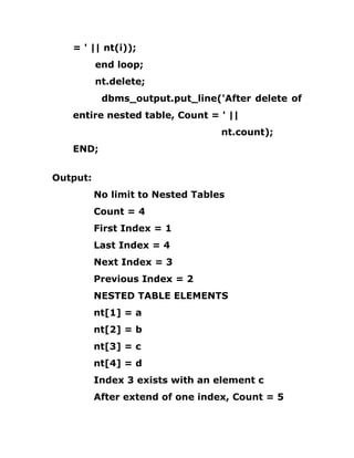 = ' || nt(i));
end loop;
nt.delete;
dbms_output.put_line('After delete of
entire nested table, Count = ' ||
nt.count);
END;
Output:
No limit to Nested Tables
Count = 4
First Index = 1
Last Index = 4
Next Index = 3
Previous Index = 2
NESTED TABLE ELEMENTS
nt[1] = a
nt[2] = b
nt[3] = c
nt[4] = d
Index 3 exists with an element c
After extend of one index, Count = 5
 