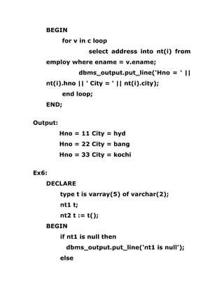 BEGIN
for v in c loop
select address into nt(i) from
employ where ename = v.ename;
dbms_output.put_line('Hno = ' ||
nt(i).hno || ' City = ' || nt(i).city);
end loop;
END;
Output:
Hno = 11 City = hyd
Hno = 22 City = bang
Hno = 33 City = kochi
Ex6:
DECLARE
type t is varray(5) of varchar(2);
nt1 t;
nt2 t := t();
BEGIN
if nt1 is null then
dbms_output.put_line('nt1 is null');
else
 