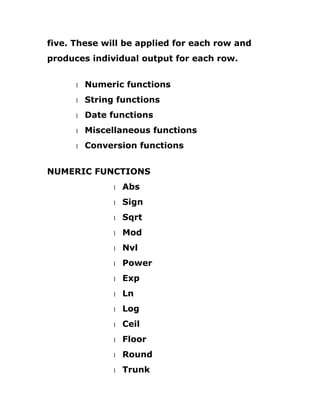 five. These will be applied for each row and
produces individual output for each row.
1 Numeric functions
1 String functions
1 Date functions
1 Miscellaneous functions
1 Conversion functions
NUMERIC FUNCTIONS
1 Abs
1 Sign
1 Sqrt
1 Mod
1 Nvl
1 Power
1 Exp
1 Ln
1 Log
1 Ceil
1 Floor
1 Round
1 Trunk
 