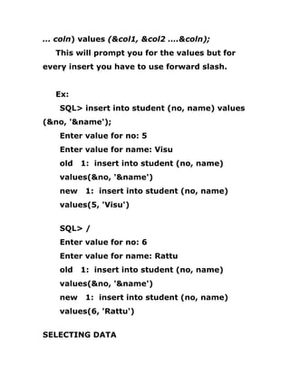 … coln) values (&col1, &col2 ….&coln);
This will prompt you for the values but for
every insert you have to use forward slash.
Ex:
SQL> insert into student (no, name) values
(&no, '&name');
Enter value for no: 5
Enter value for name: Visu
old 1: insert into student (no, name)
values(&no, '&name')
new 1: insert into student (no, name)
values(5, 'Visu')
SQL> /
Enter value for no: 6
Enter value for name: Rattu
old 1: insert into student (no, name)
values(&no, '&name')
new 1: insert into student (no, name)
values(6, 'Rattu')
SELECTING DATA
 