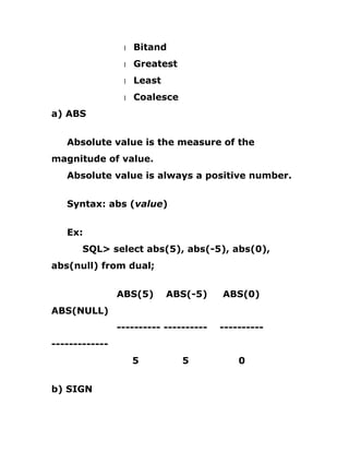 1 Bitand
1 Greatest
1 Least
1 Coalesce
a) ABS
Absolute value is the measure of the
magnitude of value.
Absolute value is always a positive number.
Syntax: abs (value)
Ex:
SQL> select abs(5), abs(-5), abs(0),
abs(null) from dual;
ABS(5) ABS(-5) ABS(0)
ABS(NULL)
---------- ---------- ----------
-------------
5 5 0
b) SIGN
 