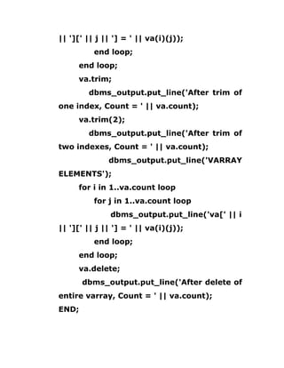 || '][' || j || '] = ' || va(i)(j));
end loop;
end loop;
va.trim;
dbms_output.put_line('After trim of
one index, Count = ' || va.count);
va.trim(2);
dbms_output.put_line('After trim of
two indexes, Count = ' || va.count);
dbms_output.put_line('VARRAY
ELEMENTS');
for i in 1..va.count loop
for j in 1..va.count loop
dbms_output.put_line('va[' || i
|| '][' || j || '] = ' || va(i)(j));
end loop;
end loop;
va.delete;
dbms_output.put_line('After delete of
entire varray, Count = ' || va.count);
END;
 