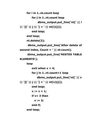 for i in 1..nt.count loop
for j in 1..nt.count loop
dbms_output.put_line('nt[' || i
|| '][' || j || '] = ' || nt(i)(j));
end loop;
end loop;
nt.delete(2);
dbms_output.put_line('After delete of
second index, Count = ' || nt.count);
dbms_output.put_line('NESTED TABLE
ELEMENTS');
loop
exit when v = 4;
for j in 1..nt.count+1 loop
dbms_output.put_line('nt[' || v
|| '][' || j || '] = ' || nt(v)(j));
end loop;
v := v + 1;
if v= 2 then
v := 3;
end if;
end loop;
 