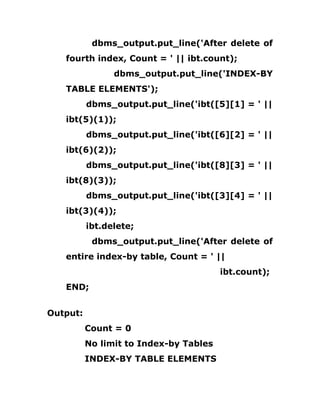 dbms_output.put_line('After delete of
fourth index, Count = ' || ibt.count);
dbms_output.put_line('INDEX-BY
TABLE ELEMENTS');
dbms_output.put_line('ibt([5][1] = ' ||
ibt(5)(1));
dbms_output.put_line('ibt([6][2] = ' ||
ibt(6)(2));
dbms_output.put_line('ibt([8][3] = ' ||
ibt(8)(3));
dbms_output.put_line('ibt([3][4] = ' ||
ibt(3)(4));
ibt.delete;
dbms_output.put_line('After delete of
entire index-by table, Count = ' ||
ibt.count);
END;
Output:
Count = 0
No limit to Index-by Tables
INDEX-BY TABLE ELEMENTS
 