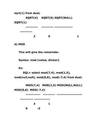 sqrt(1) from dual;
SQRT(4) SQRT(0) SQRT(NULL)
SQRT(1)
---------- ---------- ---------------
----------
2 0 1
d) MOD
This will give the remainder.
Syntax: mod (value, divisor)
Ex:
SQL> select mod(7,4), mod(1,5),
mod(null,null), mod(0,0), mod(-7,4) from dual;
MOD(7,4) MOD(1,5) MOD(NULL,NULL)
MOD(0,0) MOD(-7,4)
------------ ---------- ---------------------
----------- -------------
3 1
0 -3
 